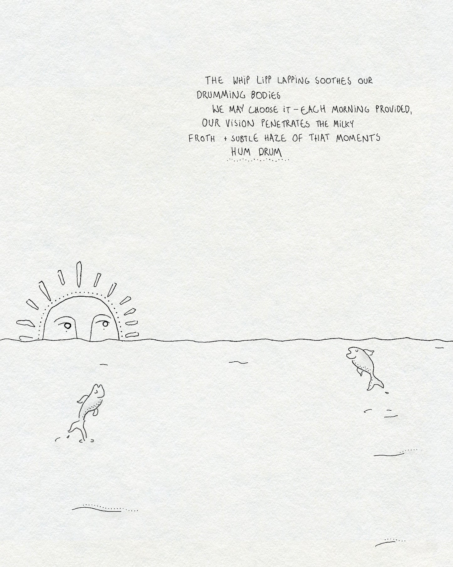 A fineline drawing of the sea with two fish jumping out of the water and a sun with a face rising over the horizon. Text says THE WHIP LIPP LAPPING SOOTHES OUR DRUMMING BODIES WE MAY CHOOSE IT - EACH MORNING PROVIDED, OUR VISION PENETRATES THE MILKY FROTH + SUBTLE HAZE OF THAT MOMENTS HUM DRUM