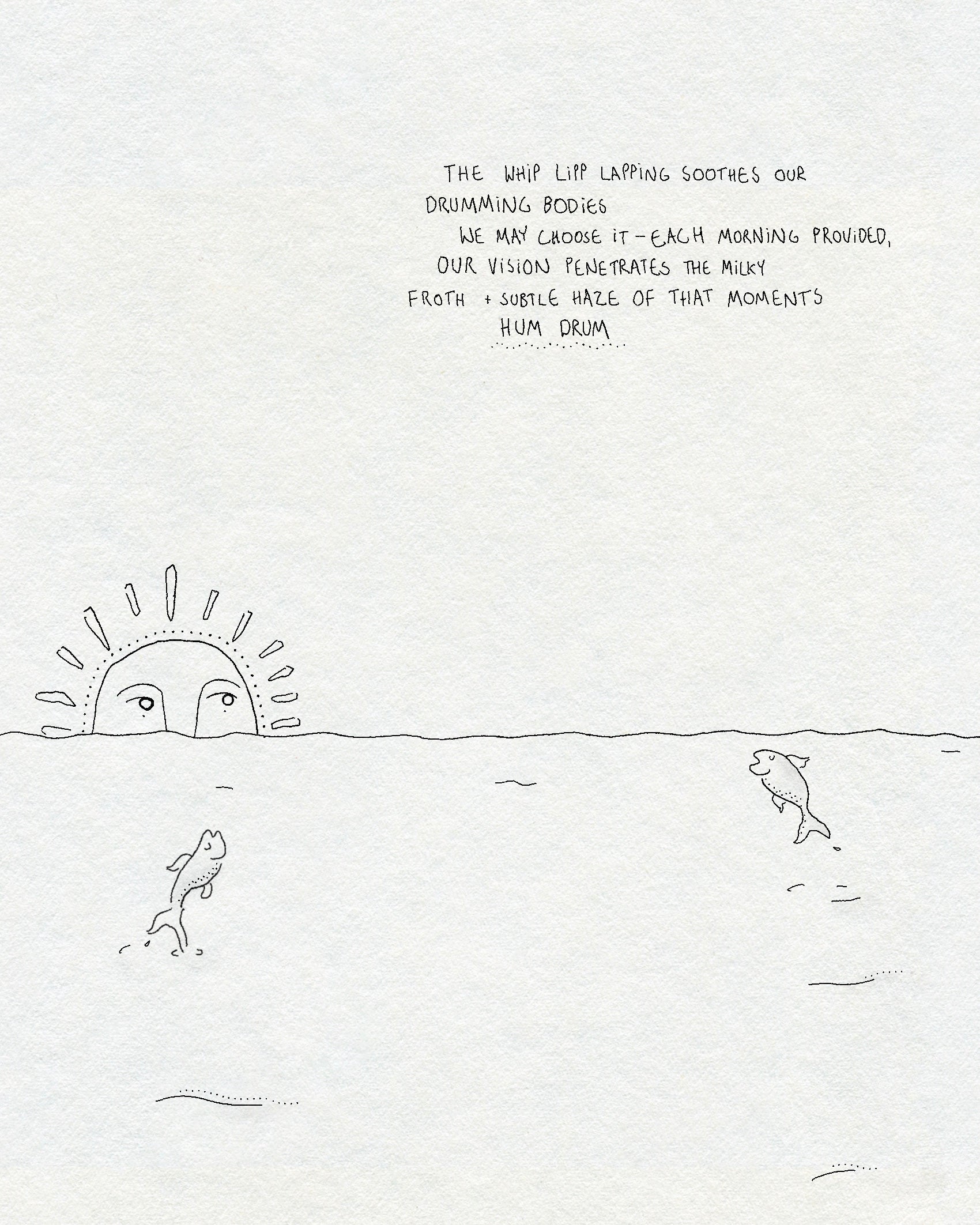 A fineline drawing of the sea with two fish jumping out of the water and a sun with a face rising over the horizon. Text says THE WHIP LIPP LAPPING SOOTHES OUR DRUMMING BODIES WE MAY CHOOSE IT - EACH MORNING PROVIDED, OUR VISION PENETRATES THE MILKY FROTH + SUBTLE HAZE OF THAT MOMENTS HUM DRUM