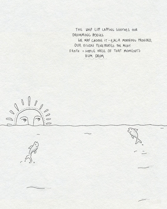 A fineline drawing of the sea with two fish jumping out of the water and a sun with a face rising over the horizon. Text says THE WHIP LIPP LAPPING SOOTHES OUR DRUMMING BODIES WE MAY CHOOSE IT - EACH MORNING PROVIDED, OUR VISION PENETRATES THE MILKY FROTH + SUBTLE HAZE OF THAT MOMENTS HUM DRUM