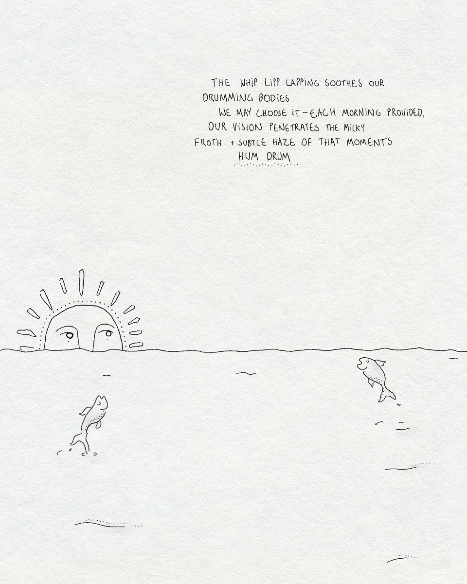 A fineline drawing of the sea with two fish jumping out of the water and a sun with a face rising over the horizon. Text says THE WHIP LIPP LAPPING SOOTHES OUR DRUMMING BODIES WE MAY CHOOSE IT - EACH MORNING PROVIDED, OUR VISION PENETRATES THE MILKY FROTH + SUBTLE HAZE OF THAT MOMENTS HUM DRUM